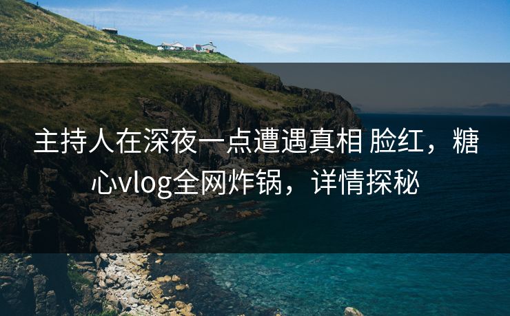 主持人在深夜一点遭遇真相 脸红，糖心vlog全网炸锅，详情探秘