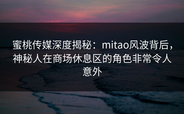 蜜桃传媒深度揭秘：mitao风波背后，神秘人在商场休息区的角色非常令人意外
