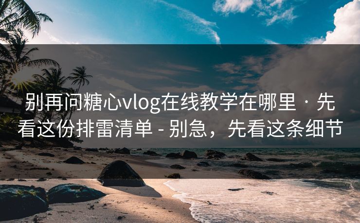 别再问糖心vlog在线教学在哪里 · 先看这份排雷清单 - 别急，先看这条细节