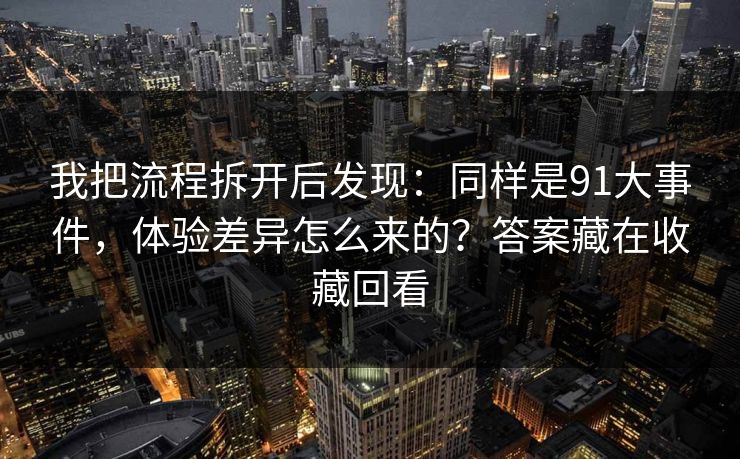 我把流程拆开后发现：同样是91大事件，体验差异怎么来的？答案藏在收藏回看