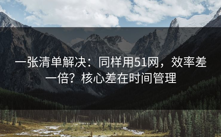 一张清单解决：同样用51网，效率差一倍？核心差在时间管理
