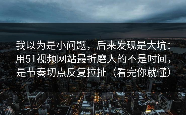 我以为是小问题，后来发现是大坑：用51视频网站最折磨人的不是时间，是节奏切点反复拉扯（看完你就懂）