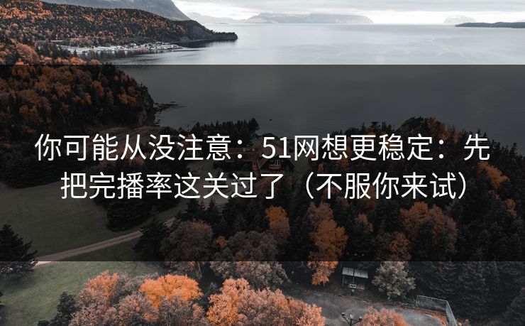 你可能从没注意：51网想更稳定：先把完播率这关过了（不服你来试）