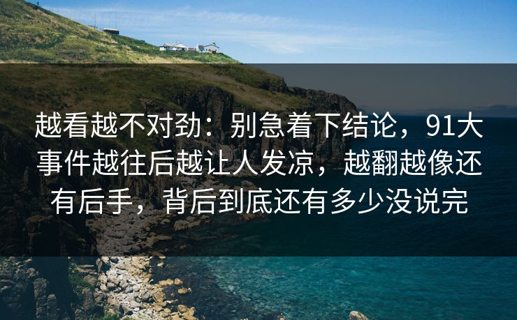 越看越不对劲：别急着下结论，91大事件越往后越让人发凉，越翻越像还有后手，背后到底还有多少没说完