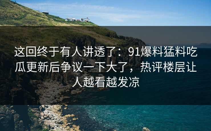 这回终于有人讲透了：91爆料猛料吃瓜更新后争议一下大了，热评楼层让人越看越发凉