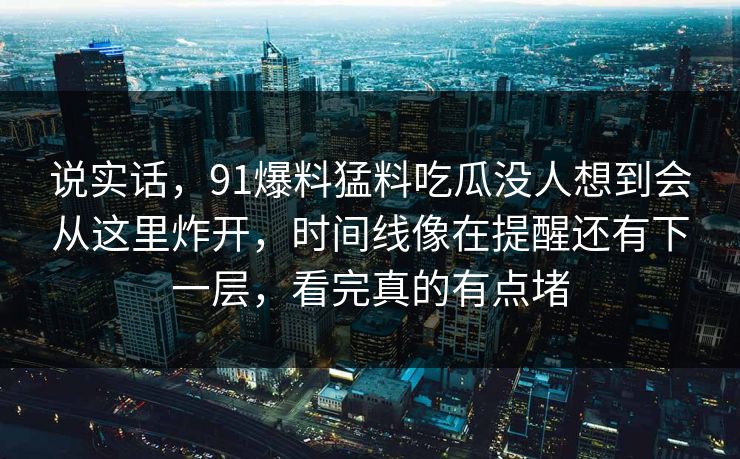 说实话，91爆料猛料吃瓜没人想到会从这里炸开，时间线像在提醒还有下一层，看完真的有点堵